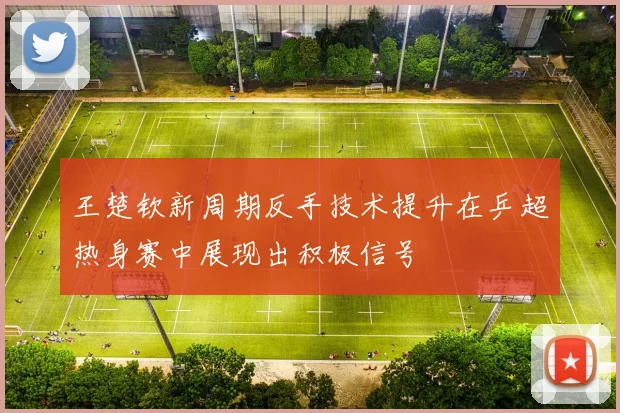 王楚钦新周期反手技术提升在乒超热身赛中展现出积极信号