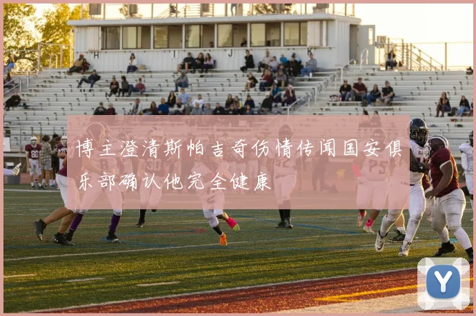 博主澄清斯帕吉奇伤情传闻国安俱乐部确认他完全健康