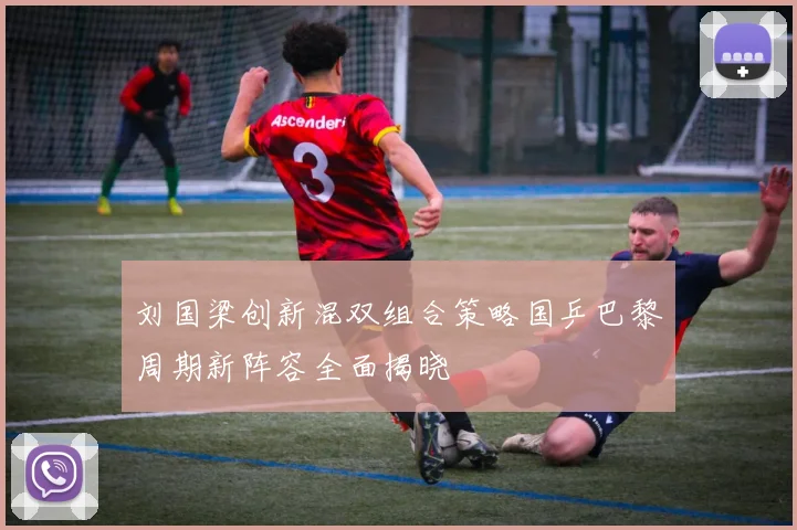 刘国梁创新混双组合策略国乒巴黎周期新阵容全面揭晓