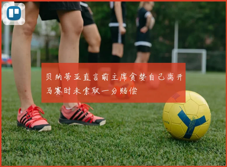 贝纳蒂亚直言前主席贪婪自己离开马赛时未索取一分赔偿