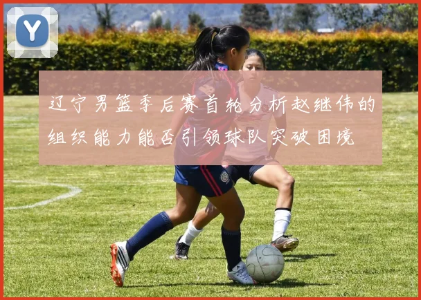 辽宁男篮季后赛首轮分析赵继伟的组织能力能否引领球队突破困境